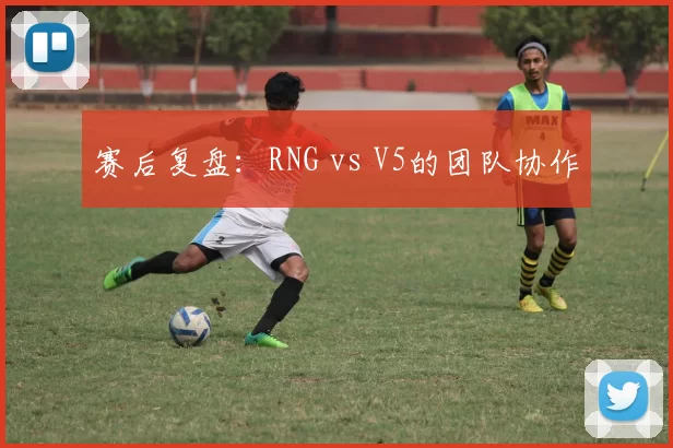 赛后复盘：RNG vs V5的团队协作