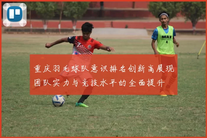 重庆羽毛球队意识排名创新高展现团队实力与竞技水平的全面提升