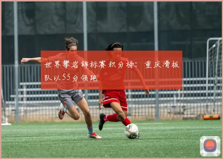 世界攀岩锦标赛积分榜：重庆滑板队以55分领跑