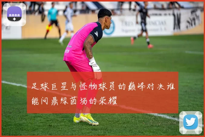 足球巨星与怪物球员的巅峰对决谁能问鼎绿茵场的荣耀